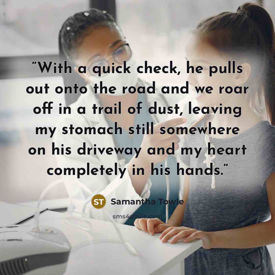“With a quick check, he pulls out onto the road and we roar off in a trail of dust, leaving my stomach still somewhere on his driveway and my heart completely in his hands.” quote by Samantha Towle