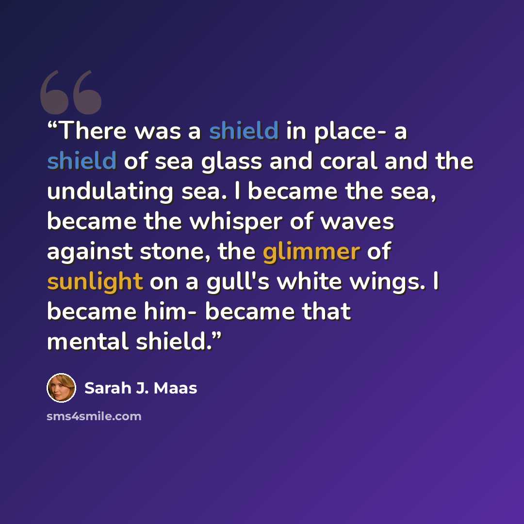 “There was a shield in place- a shield of sea glass and coral and the undulating sea. I became the sea, became the whisper of waves against stone, the glimmer of sunlight on a gull's white wings. I became him- became that mental shield.” quote by Sarah J. Maas