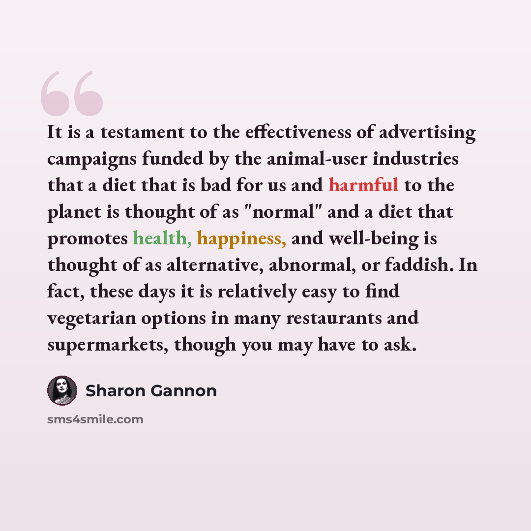 “It is a testament to the effectiveness of advertising campaigns funded by the animal-user industries that a diet that is bad for us and harmful to the planet is thought of as "normal" and a diet that promotes health, happiness, and well-being is thought of as alternative, abnormal, or faddish. In…” quote by Sharon Gannon