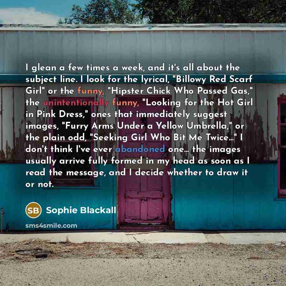 “I glean a few times a week, and it's all about the subject line. I look for the lyrical, "Billowy Red Scarf Girl" or the funny, "Hipster Chick Who Passed Gas," the unintentionally funny, "Looking for the Hot Girl in Pink Dress," ones that immediately suggest images, "Furry Arms Under a Yellow…” quote by Sophie Blackall