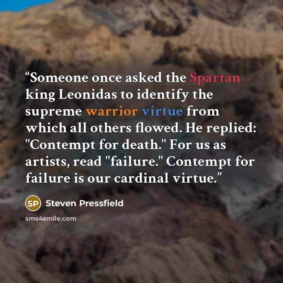 “Someone once asked the Spartan king Leonidas to identify the supreme warrior virtue from which all others flowed. He replied: "Contempt for death." For us as artists, read "failure." Contempt for failure is our cardinal virtue.” quote by Steven Pressfield