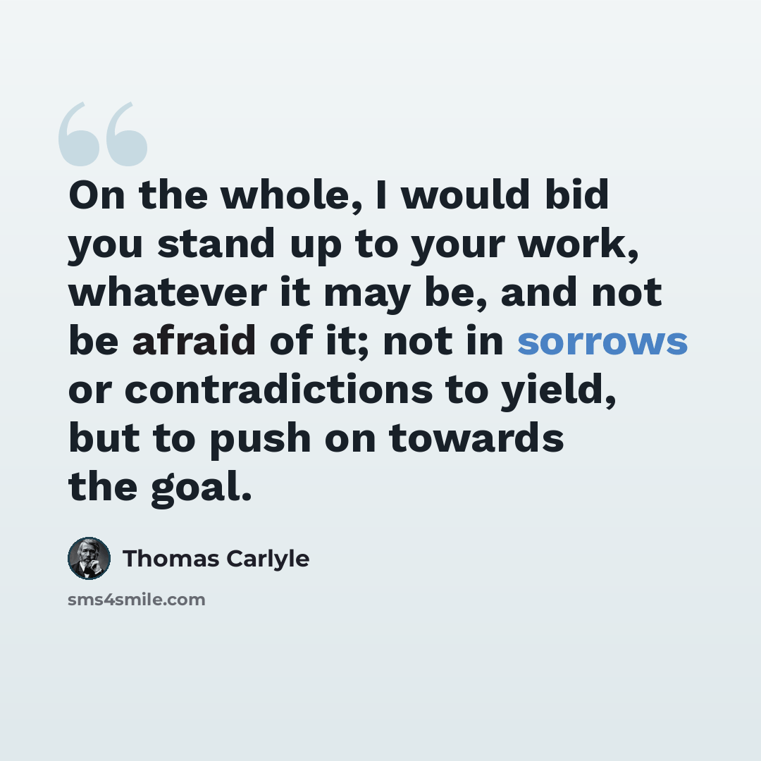 “On the whole, I would bid you stand up to your work, whatever it may be, and not be afraid of it; not in sorrows or contradictions to yield, but to push on towards the goal.” quote by Thomas Carlyle