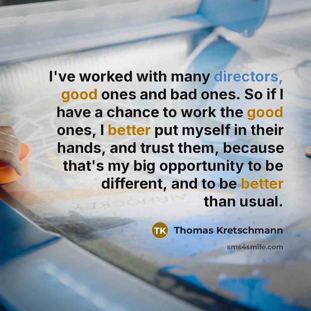 “I've worked with many directors, good ones and bad ones. So if I have a chance to work the good ones, I better put myself in their hands, and trust them, because that's my big opportunity to be different, and to be better than usual.” quote by Thomas Kretschmann