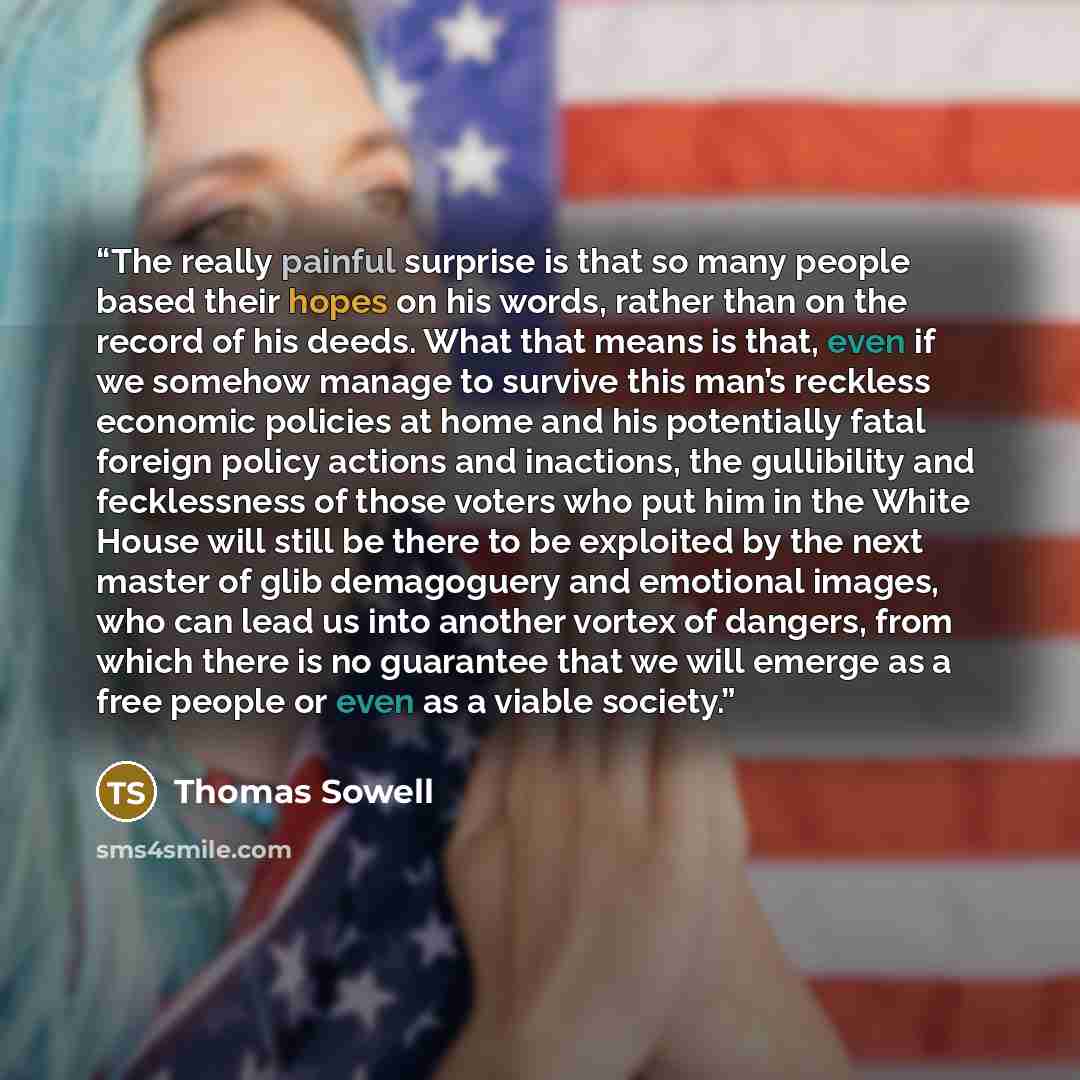 “The really painful surprise is that so many people based their hopes on his words, rather than on the record of his deeds. What that means is that, even if we somehow manage to survive this man’s reckless economic policies at home and his potentially fatal foreign policy actions and inactions, the…” quote by Thomas Sowell