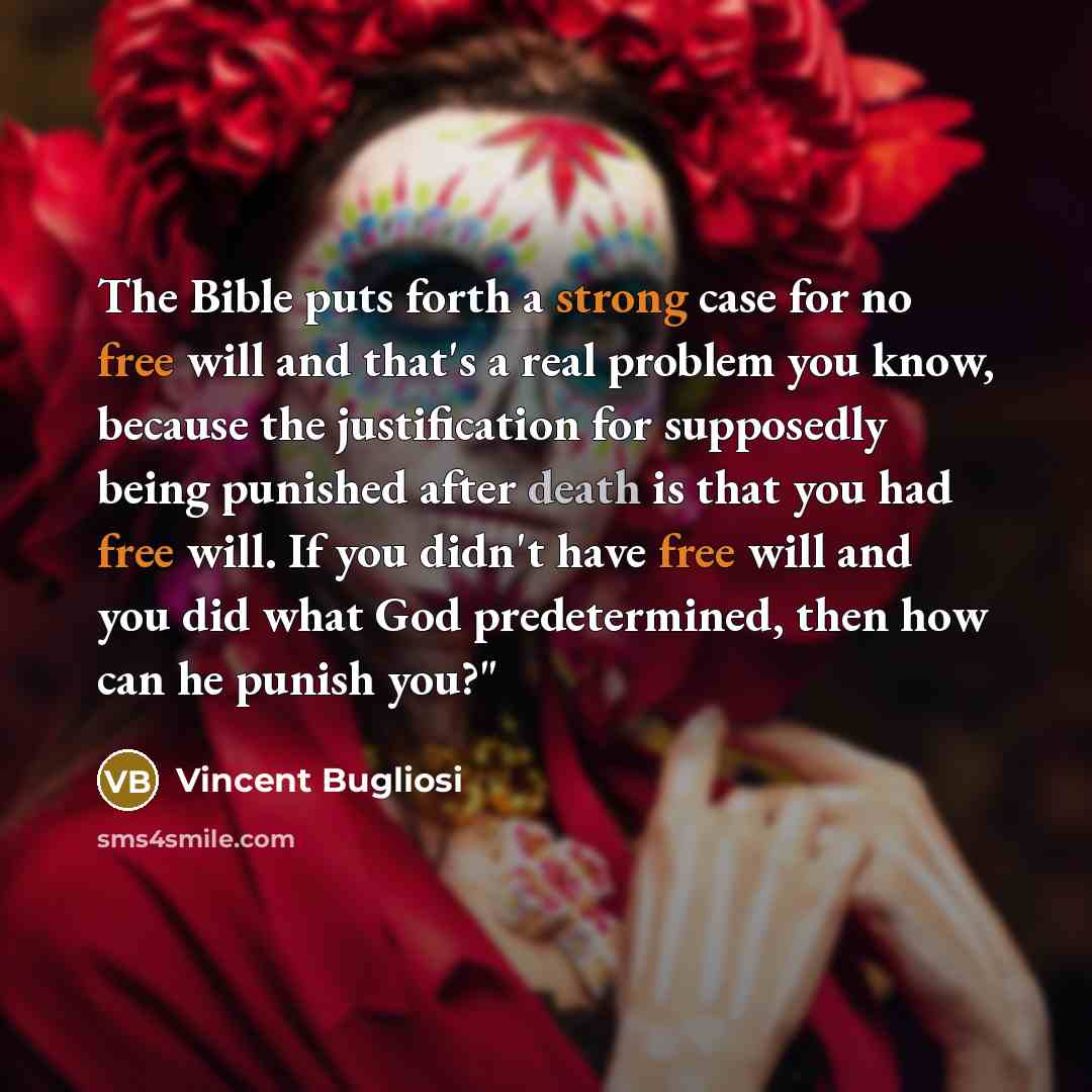 “The Bible puts forth a strong case for no free will and that's a real problem you know, because the justification for supposedly being punished after death is that you had free will. If you didn't have free will and you did what God predetermined, then how can he punish you?"” quote by Vincent Bugliosi