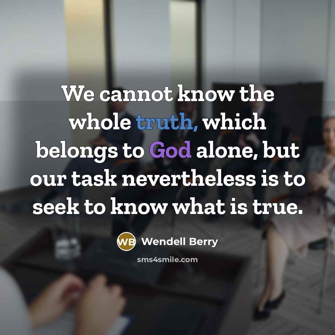 “We cannot know the whole truth, which belongs to God alone, but our task nevertheless is to seek to know what is true.” quote by Wendell Berry