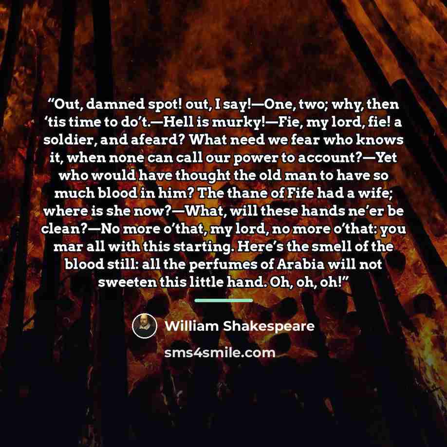 “Out, damned spot! out, I say!—One, two; why, then ‘tis time to do’t.—Hell is murky!—Fie, my lord, fie! a soldier, and afeard? What need we fear who knows it, when none can call our power to account?—Yet who would have thought the old man to have so much blood in him? The thane of Fife had a wife…” quote by William Shakespeare