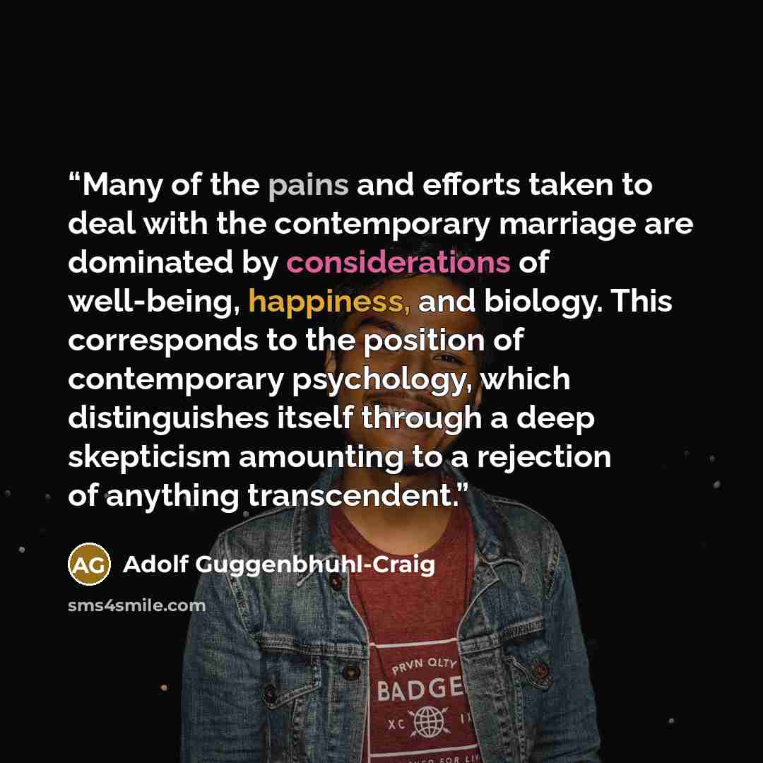 “Many of the pains and efforts taken to deal with the contemporary marriage are dominated by considerations of well-being, happiness, and biology. This corresponds to the position of contemporary psychology, which distinguishes itself through a deep skepticism amounting to a rejection of anything…” quote by Adolf Guggenbhuhl-Craig