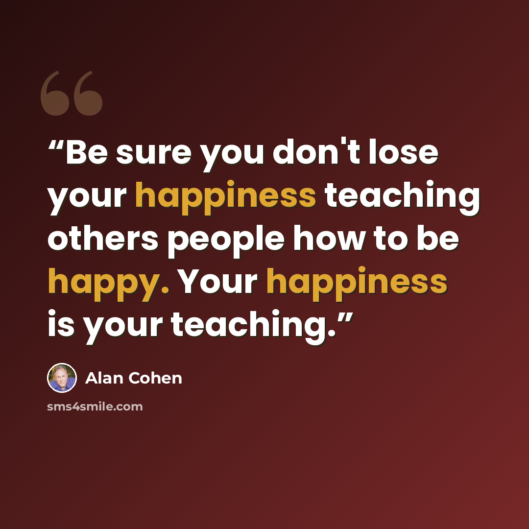“Be sure you don't lose your happiness teaching others people how to be happy. Your happiness is your teaching.” quote by Alan Cohen