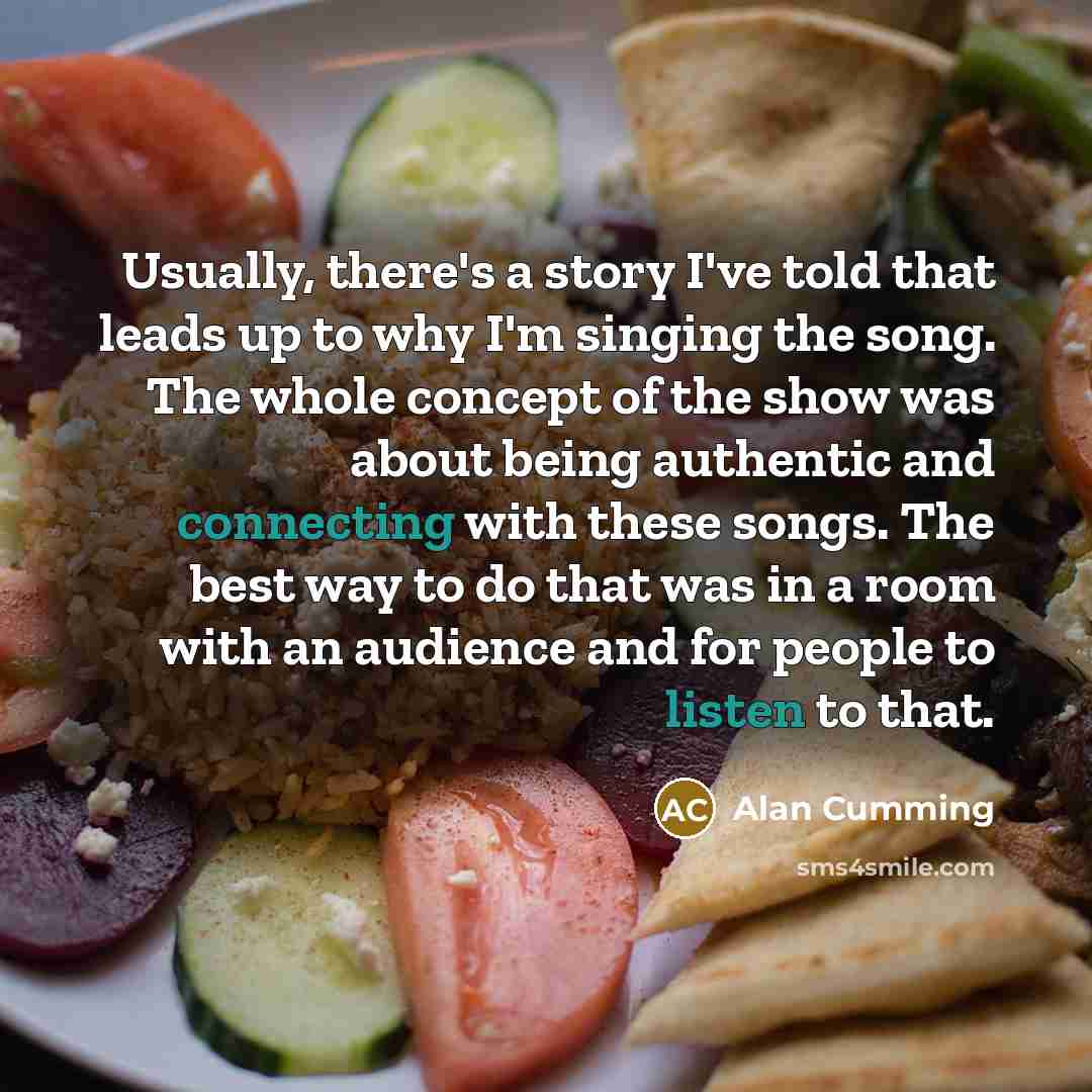 “Usually, there's a story I've told that leads up to why I'm singing the song. The whole concept of the show was about being authentic and connecting with these songs. The best way to do that was in a room with an audience and for people to listen to that.” quote by Alan Cumming