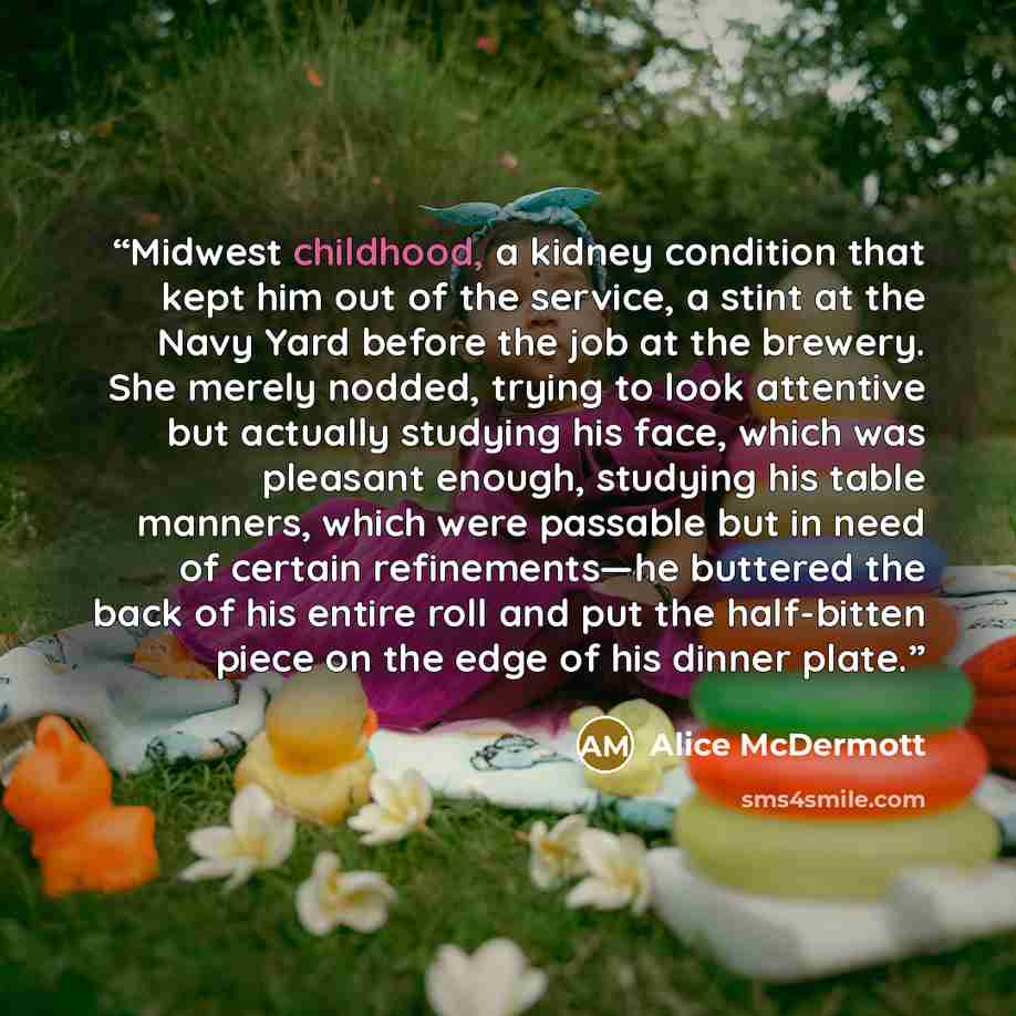 “Midwest childhood, a kidney condition that kept him out of the service, a stint at the Navy Yard before the job at the brewery. She merely nodded, trying to look attentive but actually studying his face, which was pleasant enough, studying his table manners, which were passable but in need of…” quote by Alice McDermott