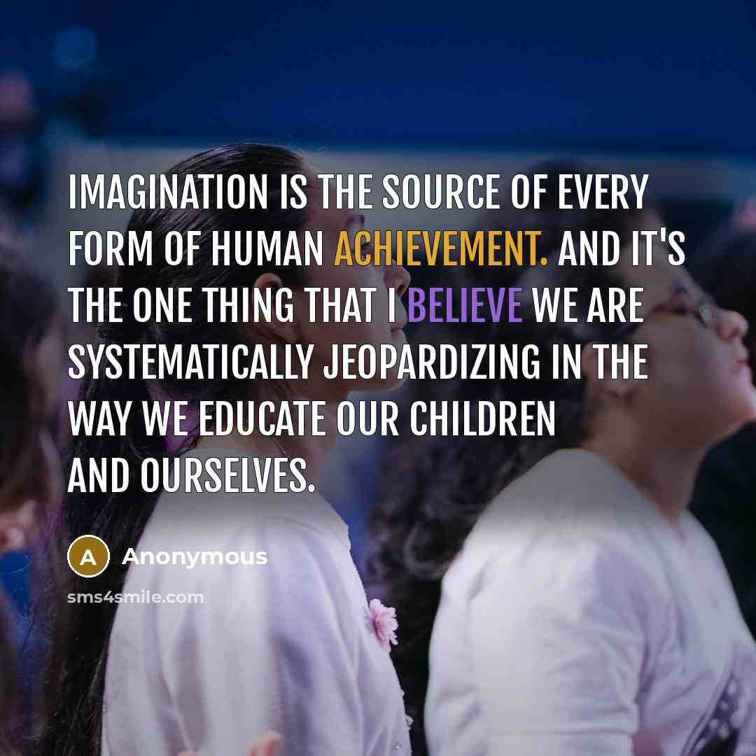 “Imagination is the source of every form of human achievement. And it's the one thing that I believe we are systematically jeopardizing in the way we educate our children and ourselves.” quote by Anonymous