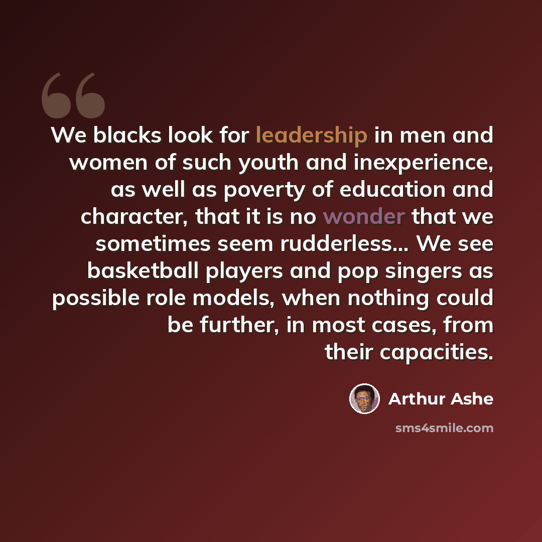 “We blacks look for leadership in men and women of such youth and inexperience, as well as poverty of education and character, that it is no wonder that we sometimes seem rudderless… We see basketball players and pop singers as possible role models, when nothing could be further, in most cases…” quote by Arthur Ashe