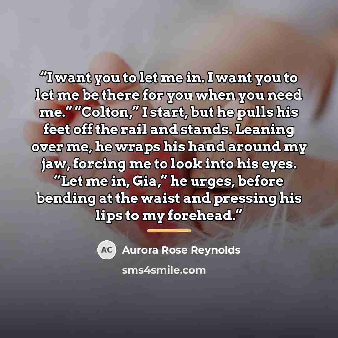 “I want you to let me in. I want you to let me be there for you when you need me.” “Colton,” I start, but he pulls his feet off the rail and stands. Leaning over me, he wraps his hand around my jaw, forcing me to look into his eyes. “Let me in, Gia,” he urges, before bending at the waist and…” quote by Aurora Rose Reynolds