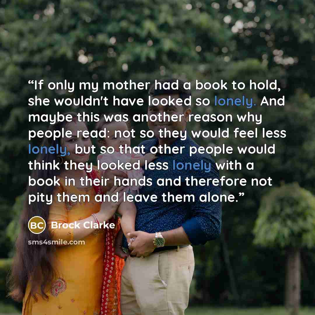 “If only my mother had a book to hold, she wouldn't have looked so lonely. And maybe this was another reason why people read: not so they would feel less lonely, but so that other people would think they looked less lonely with a book in their hands and therefore not pity them and leave them alone.” quote by Brock Clarke