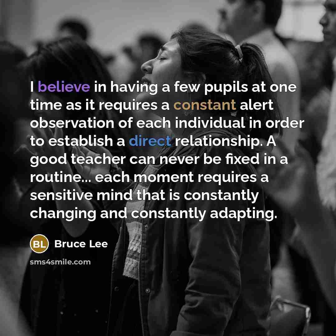 “I believe in having a few pupils at one time as it requires a constant alert observation of each individual in order to establish a direct relationship. A good teacher can never be fixed in a routine... each moment requires a sensitive mind that is constantly changing and constantly adapting.” quote by Bruce Lee