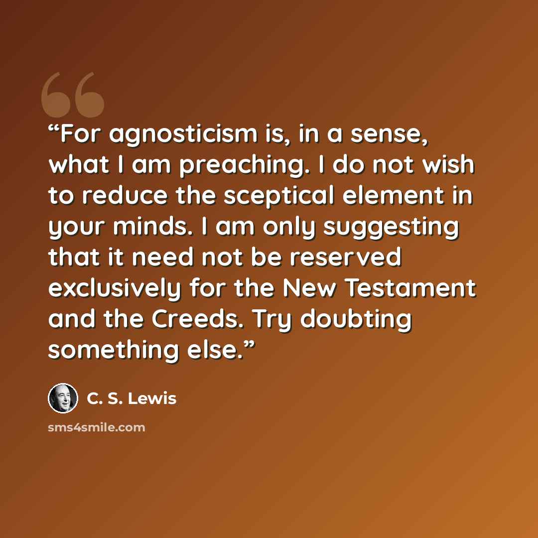 “For agnosticism is, in a sense, what I am preaching. I do not wish to reduce the sceptical element in your minds. I am only suggesting that it need not be reserved exclusively for the New Testament and the Creeds. Try doubting something else.” quote by C. S. Lewis