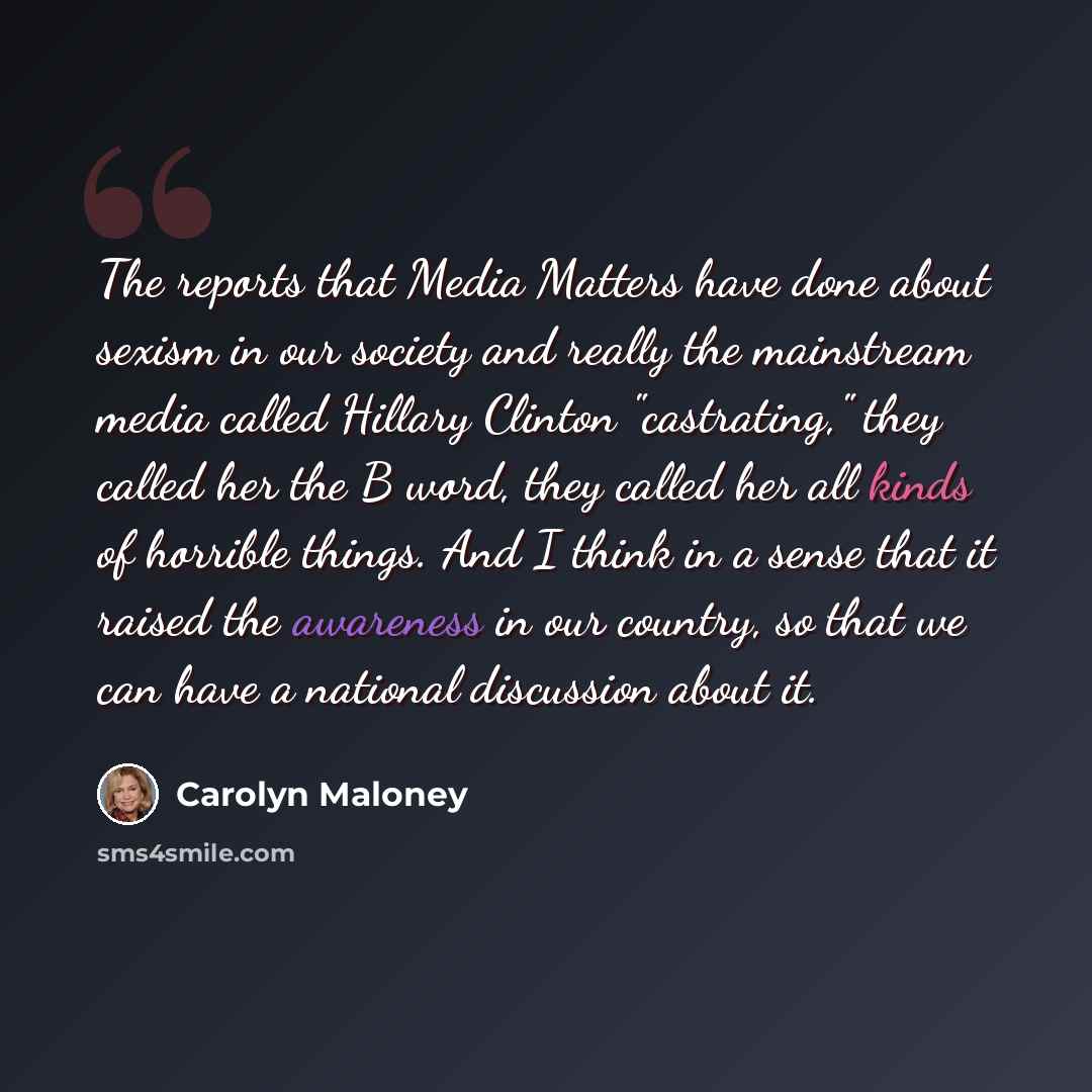 “The reports that Media Matters have done about sexism in our society and really the mainstream media called Hillary Clinton "castrating," they called her the B word, they called her all kinds of horrible things. And I think in a sense that it raised the awareness in our country, so that we can…” quote by Carolyn Maloney