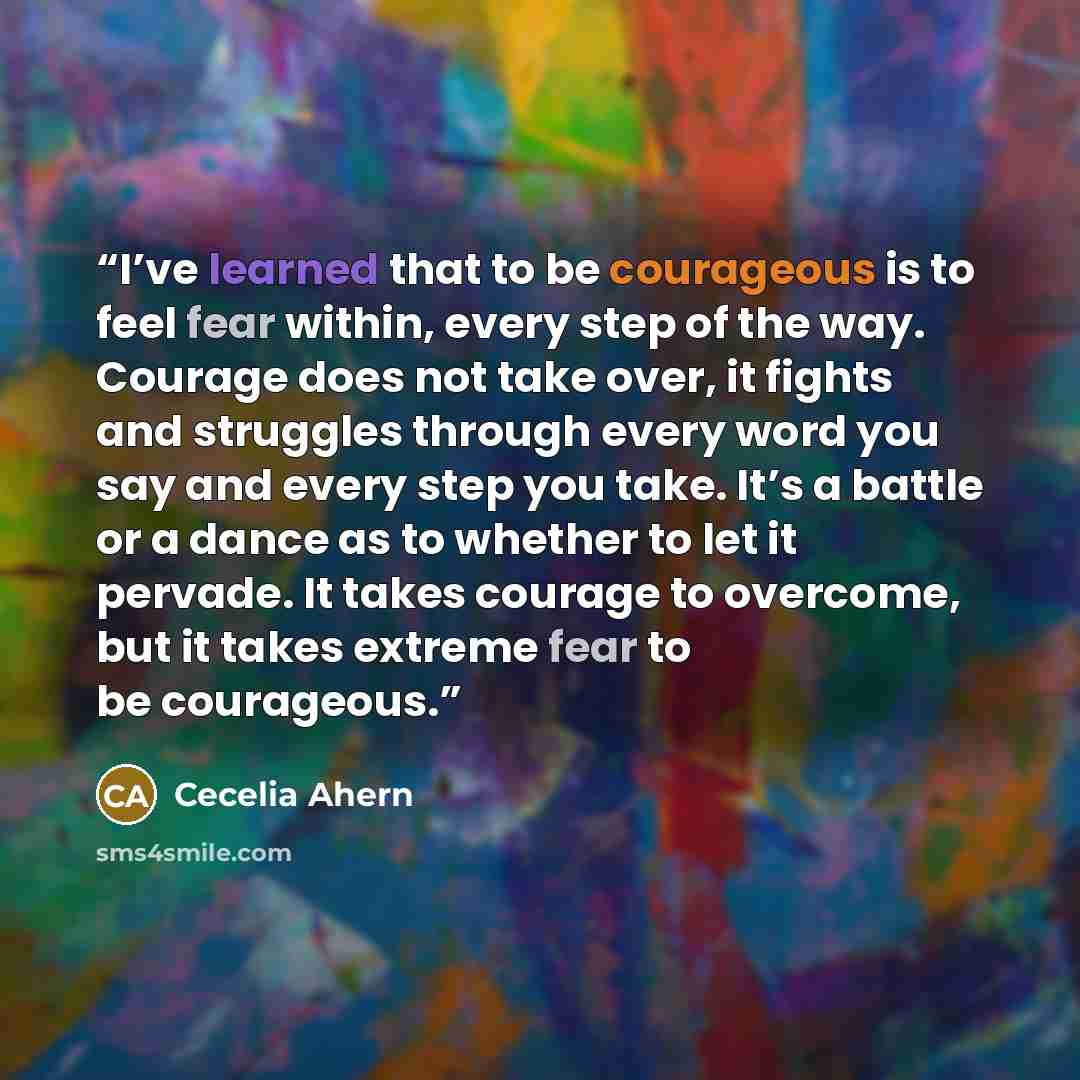 “I’ve learned that to be courageous is to feel fear within, every step of the way. Courage does not take over, it fights and struggles through every word you say and every step you take. It’s a battle or a dance as to whether to let it pervade. It takes courage to overcome, but it takes extreme…” quote by Cecelia Ahern