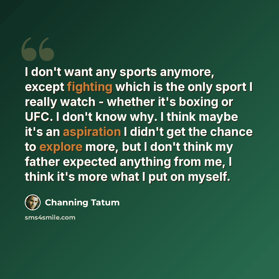 “I don't want any sports anymore, except fighting which is the only sport I really watch - whether it's boxing or UFC. I don't know why. I think maybe it's an aspiration I didn't get the chance to explore more, but I don't think my father expected anything from me, I think it's more what I put on…” quote by Channing Tatum