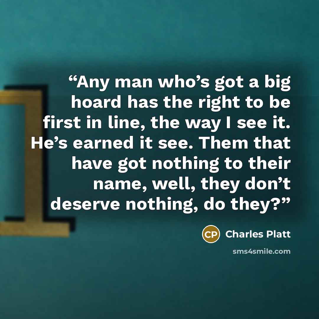 “Any man who’s got a big hoard has the right to be first in line, the way I see it. He’s earned it see. Them that have got nothing to their name, well, they don’t deserve nothing, do they?” quote by Charles Platt