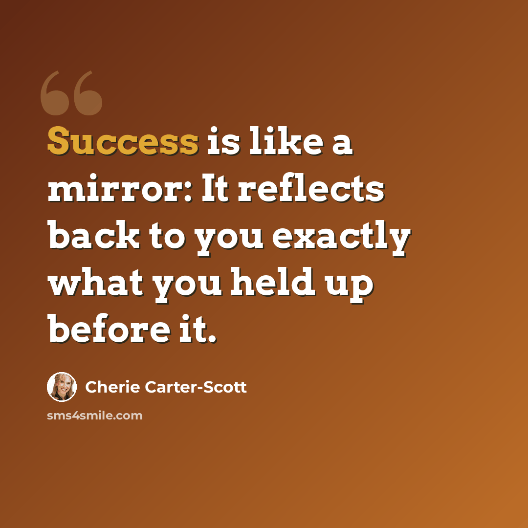 “Success is like a mirror: It reflects back to you exactly what you held up before it.” quote by Cherie Carter-Scott