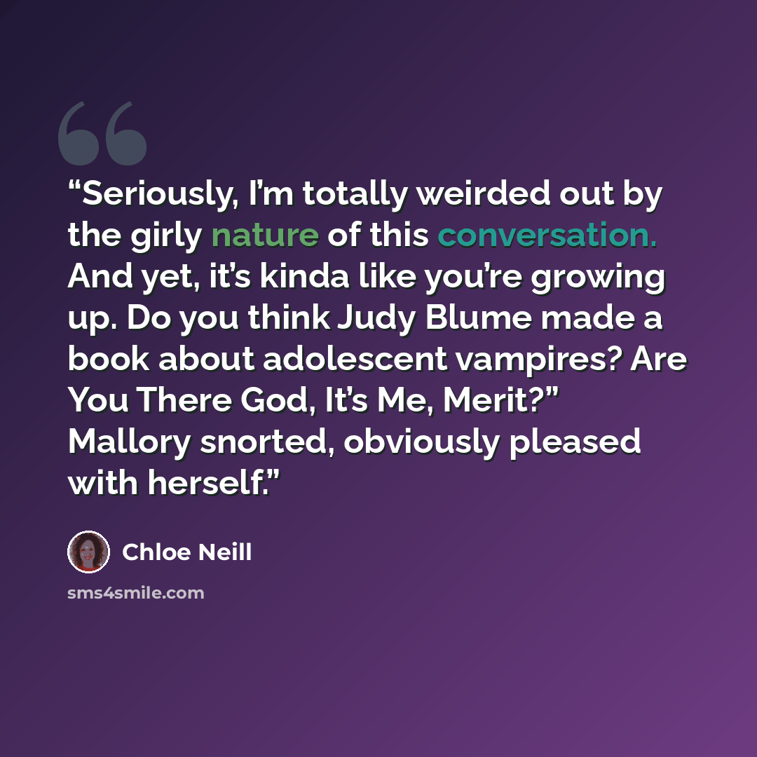 “Seriously, I’m totally weirded out by the girly nature of this conversation. And yet, it’s kinda like you’re growing up. Do you think Judy Blume made a book about adolescent vampires? Are You There God, It’s Me, Merit?” Mallory snorted, obviously pleased with herself.” quote by Chloe Neill