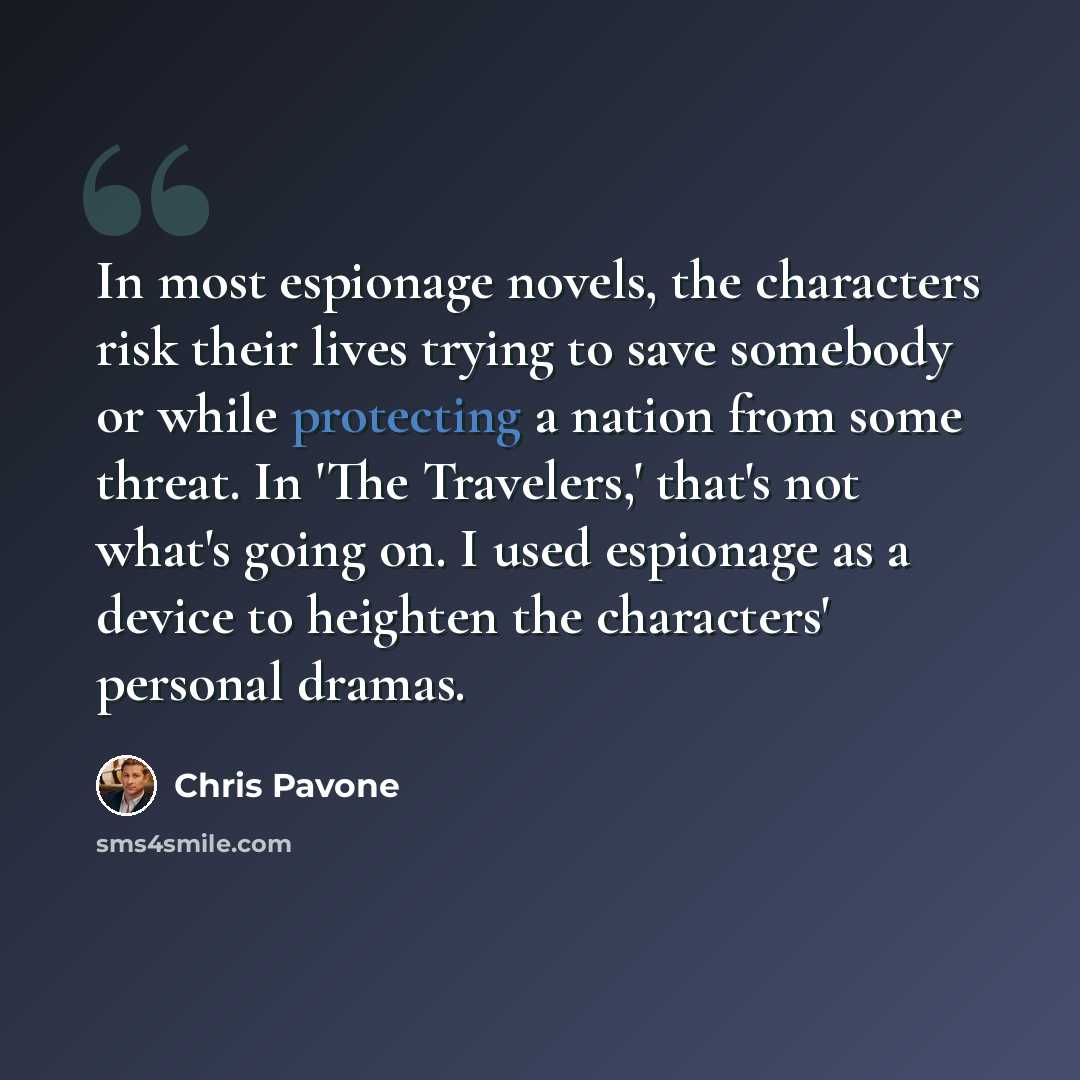 “In most espionage novels, the characters risk their lives trying to save somebody or while protecting a nation from some threat. In 'The Travelers,' that's not what's going on. I used espionage as a device to heighten the characters' personal dramas.” quote by Chris Pavone
