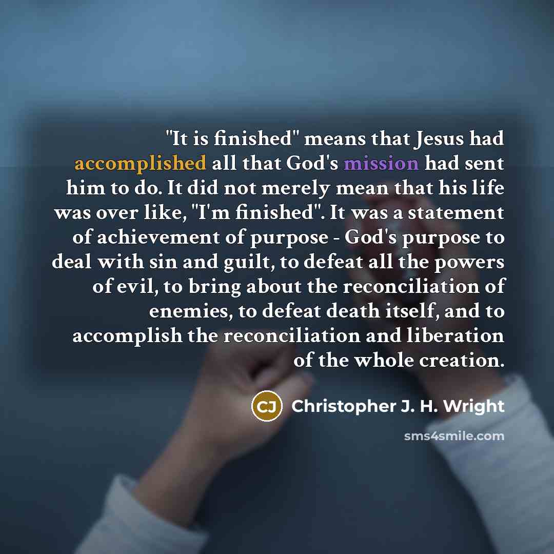 “"It is finished" means that Jesus had accomplished all that God's mission had sent him to do. It did not merely mean that his life was over like, "I'm finished". It was a statement of achievement of purpose - God's purpose to deal with sin and guilt, to defeat all the powers of evil, to bring…” quote by Christopher J. H. Wright