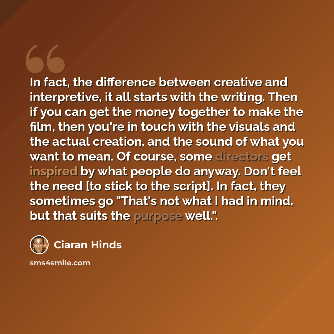 “In fact, the difference between creative and interpretive, it all starts with the writing. Then if you can get the money together to make the film, then you're in touch with the visuals and the actual creation, and the sound of what you want to mean. Of course, some directors get inspired by what…” quote by Ciaran Hinds