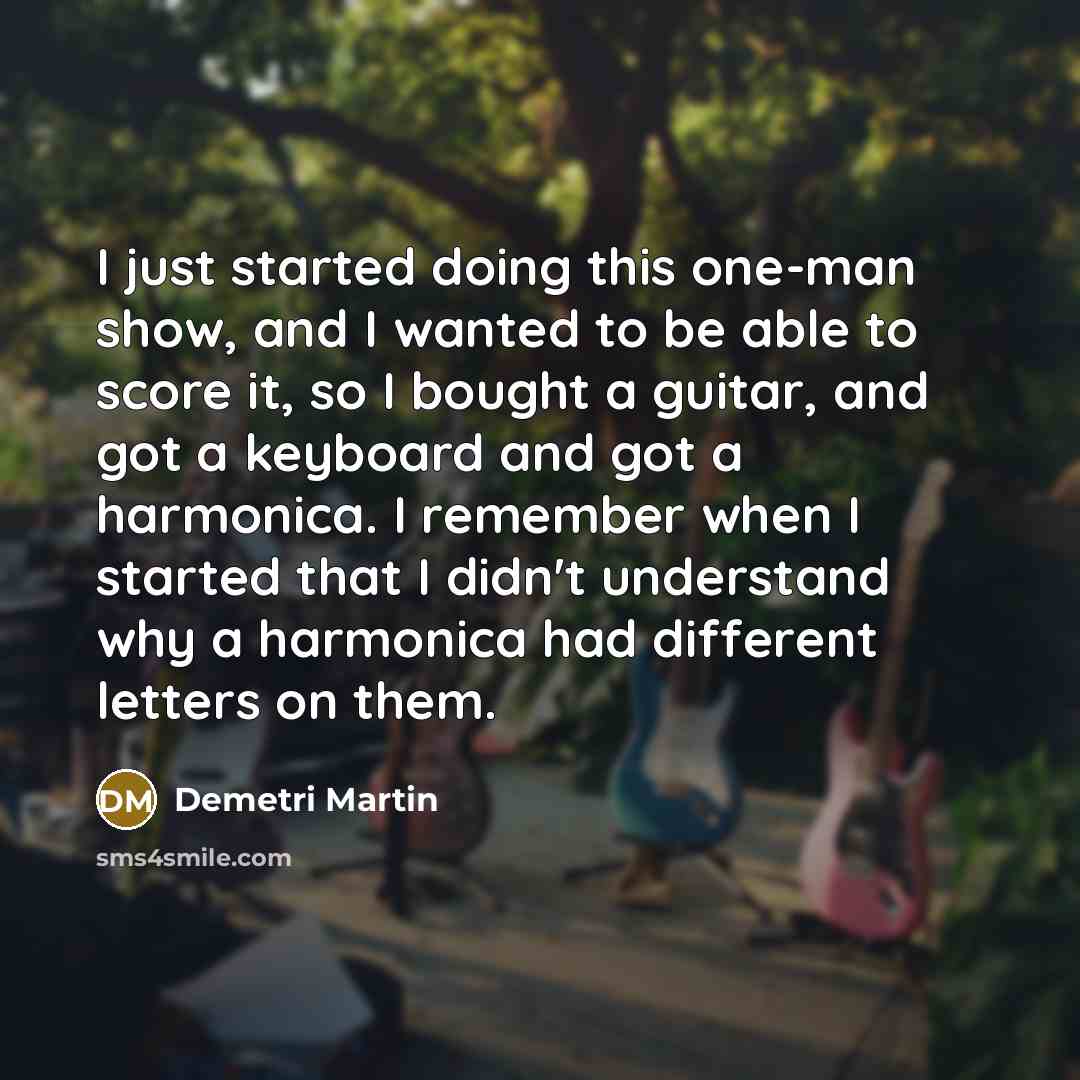 “I just started doing this one-man show, and I wanted to be able to score it, so I bought a guitar, and got a keyboard and got a harmonica. I remember when I started that I didn't understand why a harmonica had different letters on them.” quote by Demetri Martin