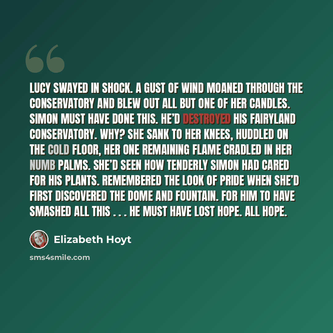 “Lucy swayed in shock. A gust of wind moaned through the conservatory and blew out all but one of her candles. Simon must have done this. He’d destroyed his fairyland conservatory. Why? She sank to her knees, huddled on the cold floor, her one remaining flame cradled in her numb palms. She’d seen…” quote by Elizabeth Hoyt