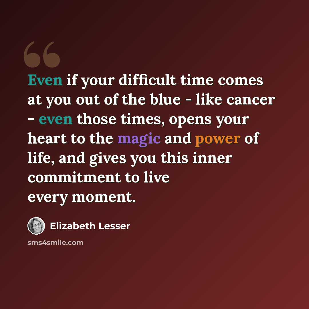 “Even if your difficult time comes at you out of the blue - like cancer - even those times, opens your heart to the magic and power of life, and gives you this inner commitment to live every moment.” quote by Elizabeth Lesser