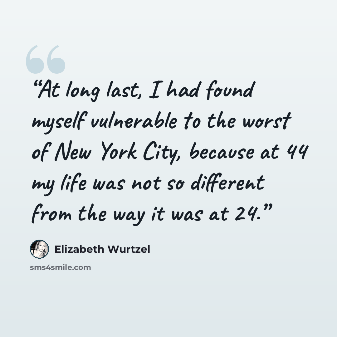 “At long last, I had found myself vulnerable to the worst of New York City, because at 44 my life was not so different from the way it was at 24.” quote by Elizabeth Wurtzel