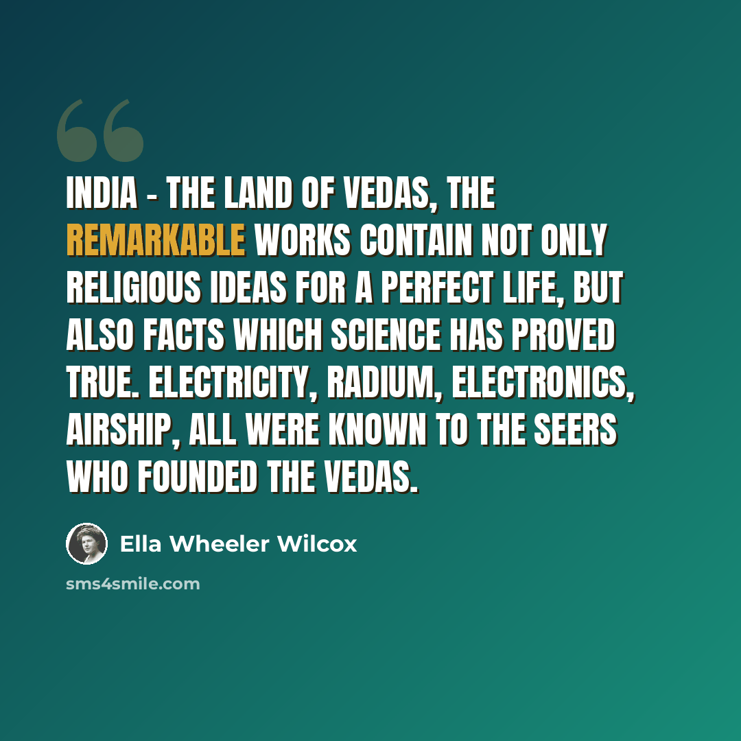 “India - The land of Vedas, the remarkable works contain not only religious ideas for a perfect life, but also facts which science has proved true. Electricity, radium, electronics, airship, all were known to the seers who founded the Vedas.” quote by Ella Wheeler Wilcox