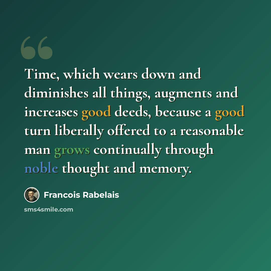 “Time, which wears down and diminishes all things, augments and increases good deeds, because a good turn liberally offered to a reasonable man grows continually through noble thought and memory.” quote by Francois Rabelais