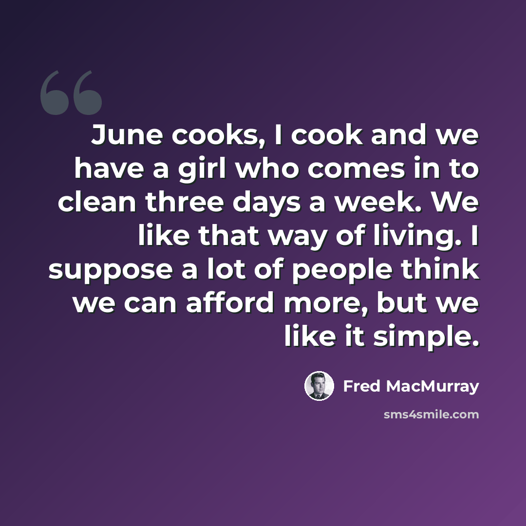 “June cooks, I cook and we have a girl who comes in to clean three days a week. We like that way of living. I suppose a lot of people think we can afford more, but we like it simple.” quote by Fred MacMurray