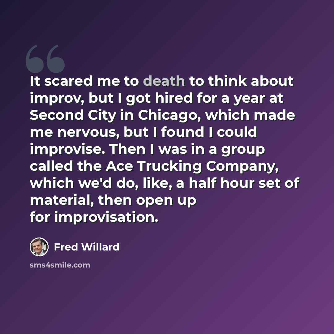 “It scared me to death to think about improv, but I got hired for a year at Second City in Chicago, which made me nervous, but I found I could improvise. Then I was in a group called the Ace Trucking Company, which we'd do, like, a half hour set of material, then open up for improvisation.” quote by Fred Willard