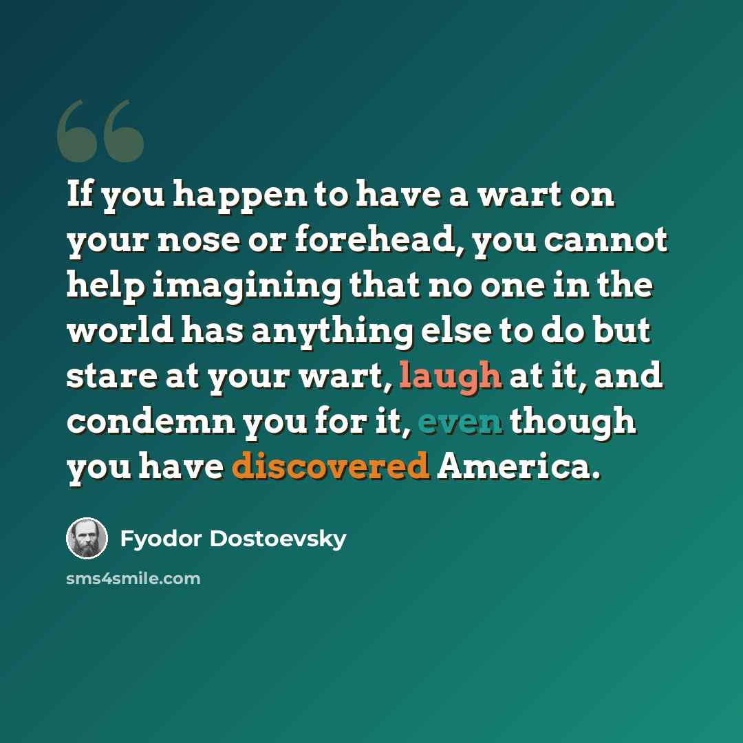 “If you happen to have a wart on your nose or forehead, you cannot help imagining that no one in the world has anything else to do but stare at your wart, laugh at it, and condemn you for it, even though you have discovered America.” quote by Fyodor Dostoevsky