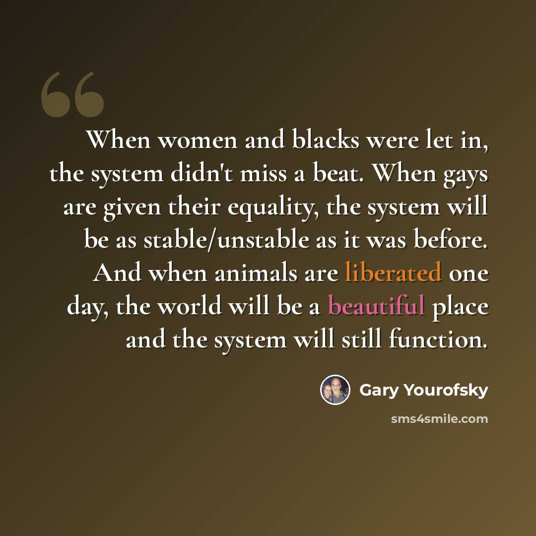 “When women and blacks were let in, the system didn't miss a beat. When gays are given their equality, the system will be as stable/unstable as it was before. And when animals are liberated one day, the world will be a beautiful place and the system will still function.” quote by Gary Yourofsky