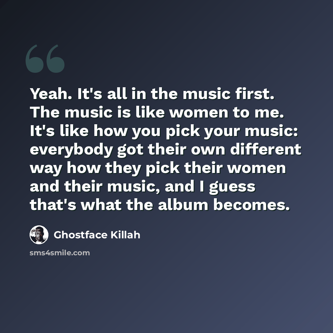 “Yeah. It's all in the music first. The music is like women to me. It's like how you pick your music: everybody got their own different way how they pick their women and their music, and I guess that's what the album becomes.” quote by Ghostface Killah