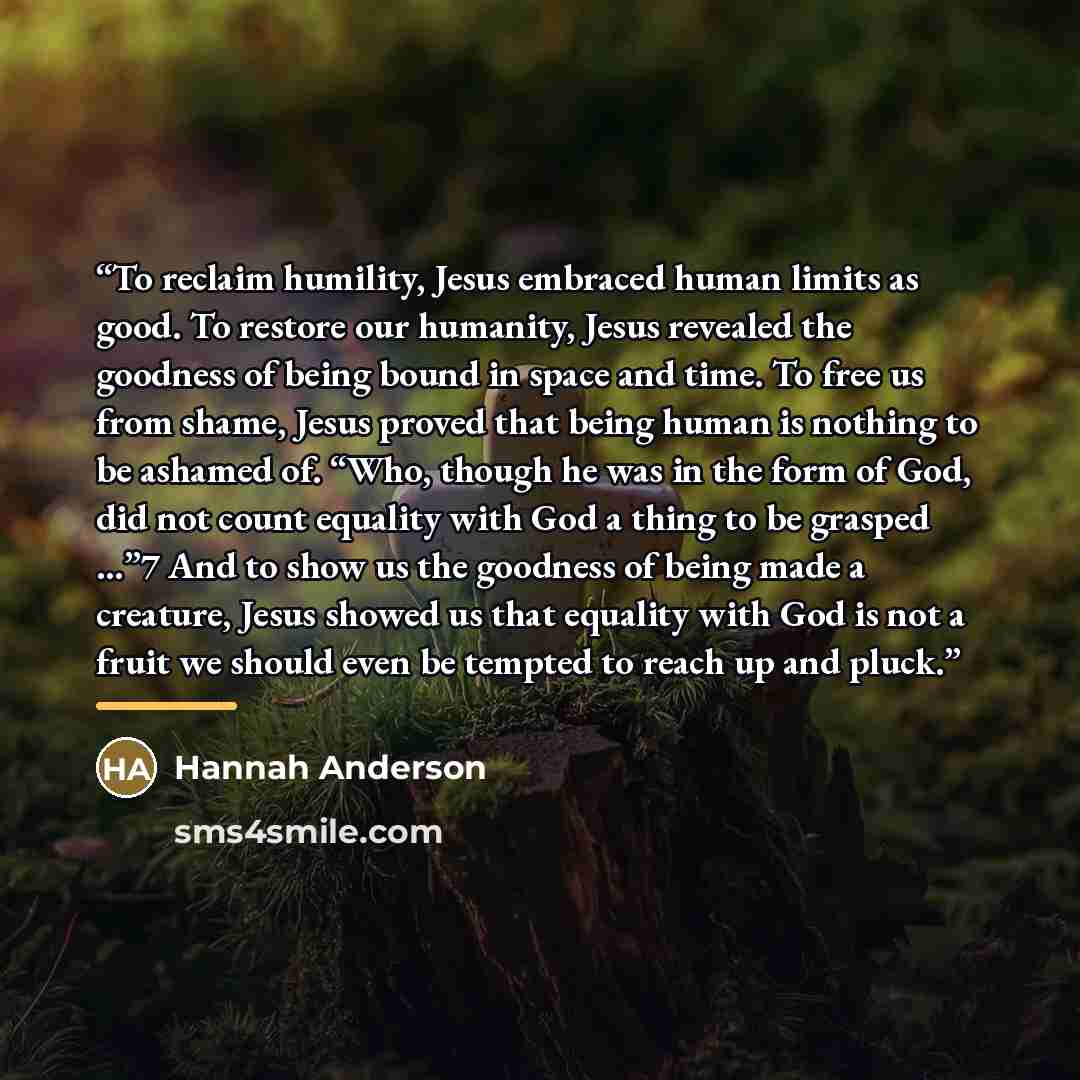 “To reclaim humility, Jesus embraced human limits as good. To restore our humanity, Jesus revealed the goodness of being bound in space and time. To free us from shame, Jesus proved that being human is nothing to be ashamed of. “Who, though he was in the form of God, did not count equality with God…” quote by Hannah Anderson