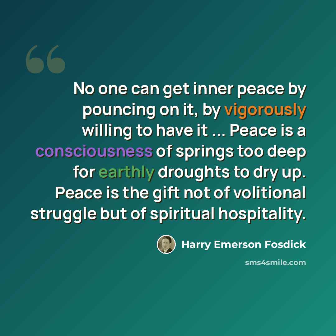 “No one can get inner peace by pouncing on it, by vigorously willing to have it ... Peace is a consciousness of springs too deep for earthly droughts to dry up. Peace is the gift not of volitional struggle but of spiritual hospitality.” quote by Harry Emerson Fosdick