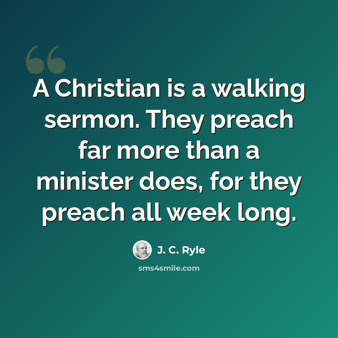 “A Christian is a walking sermon. They preach far more than a minister does, for they preach all week long.” quote by J. C. Ryle