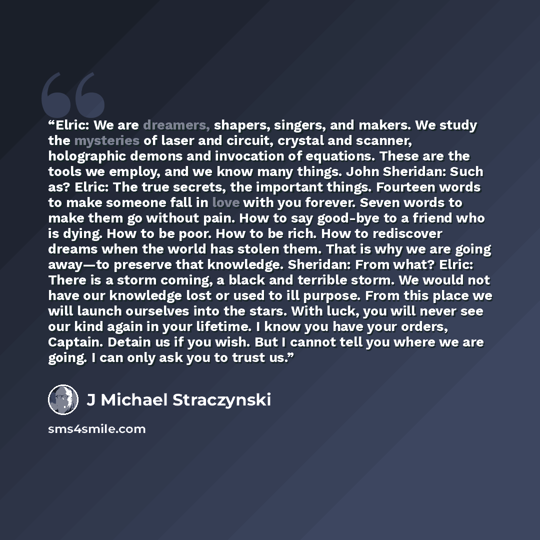 “Elric: We are dreamers, shapers, singers, and makers. We study the mysteries of laser and circuit, crystal and scanner, holographic demons and invocation of equations. These are the tools we employ, and we know many things. John Sheridan: Such as? Elric: The true secrets, the important things…” quote by J Michael Straczynski