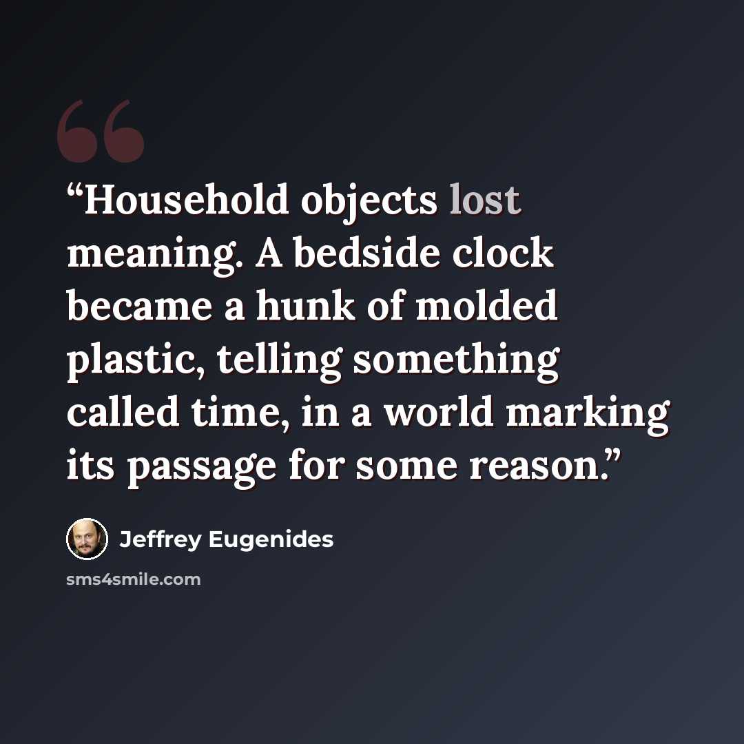 “Household objects lost meaning. A bedside clock became a hunk of molded plastic, telling something called time, in a world marking its passage for some reason.” quote by Jeffrey Eugenides