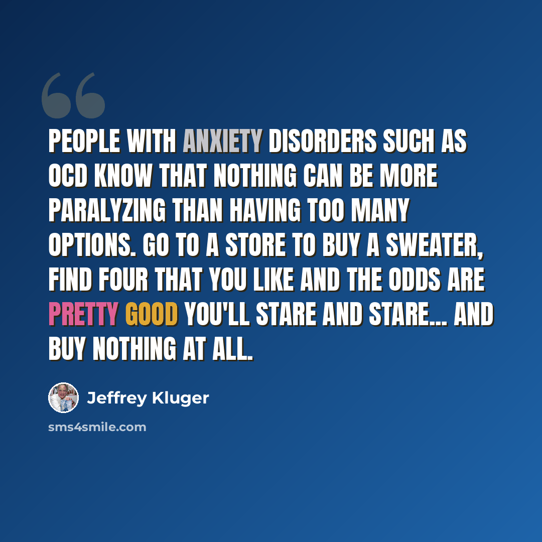 “People with anxiety disorders such as OCD know that nothing can be more paralyzing than having too many options. Go to a store to buy a sweater, find four that you like and the odds are pretty good you'll stare and stare... and buy nothing at all.” quote by Jeffrey Kluger