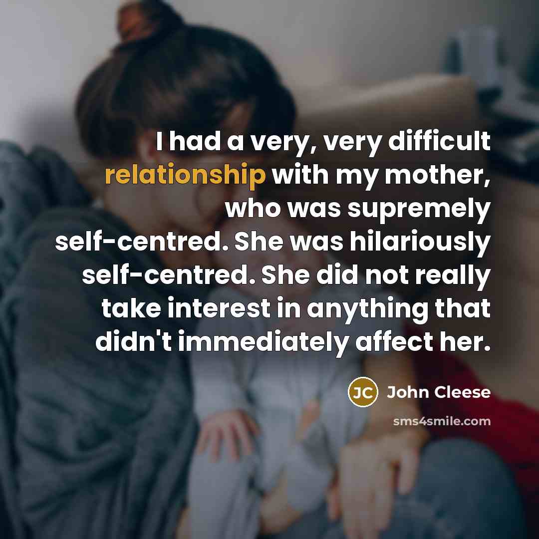 “I had a very, very difficult relationship with my mother, who was supremely self-centred. She was hilariously self-centred. She did not really take interest in anything that didn't immediately affect her.” quote by John Cleese