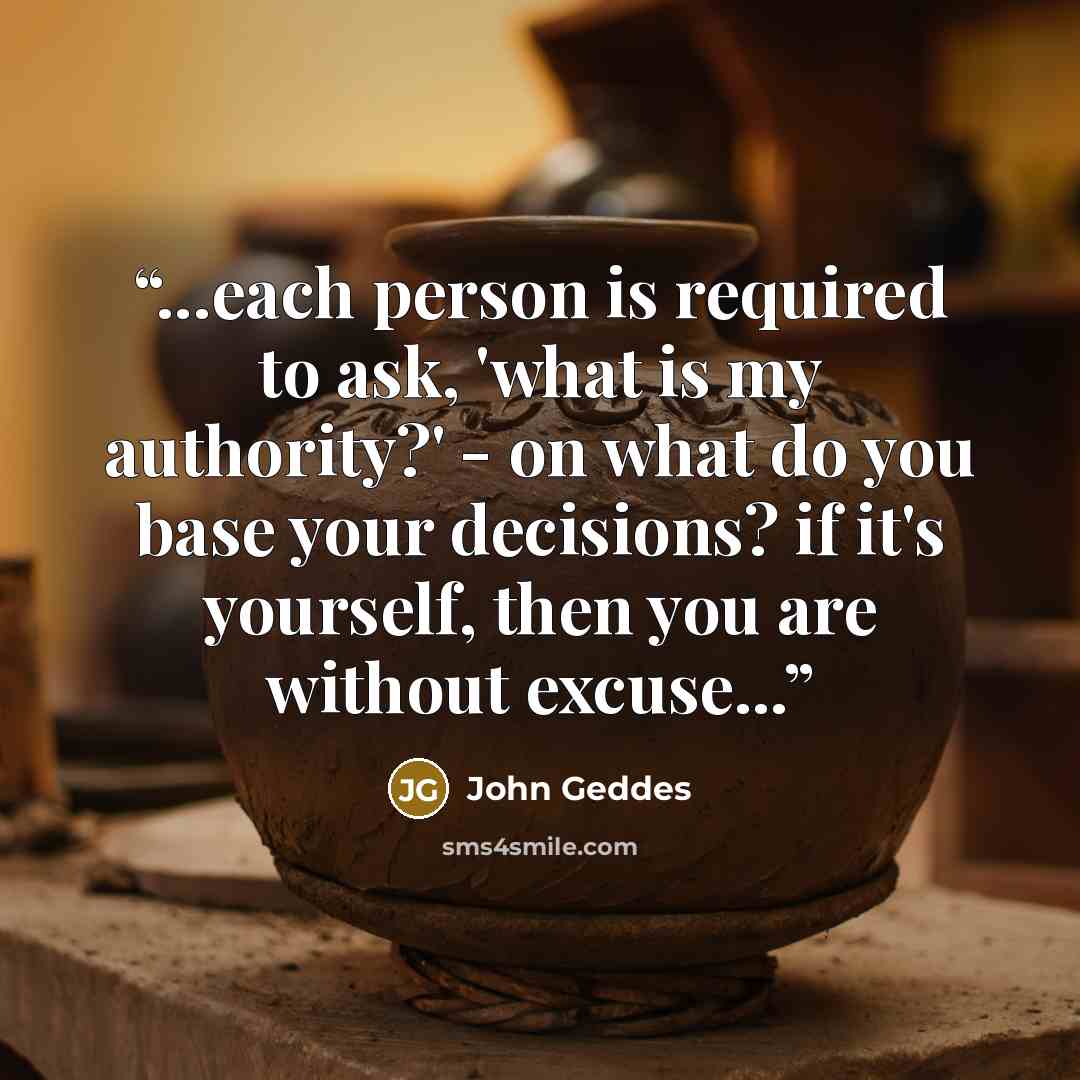 “...each person is required to ask, 'what is my authority?' - on what do you base your decisions? if it's yourself, then you are without excuse...” quote by John Geddes