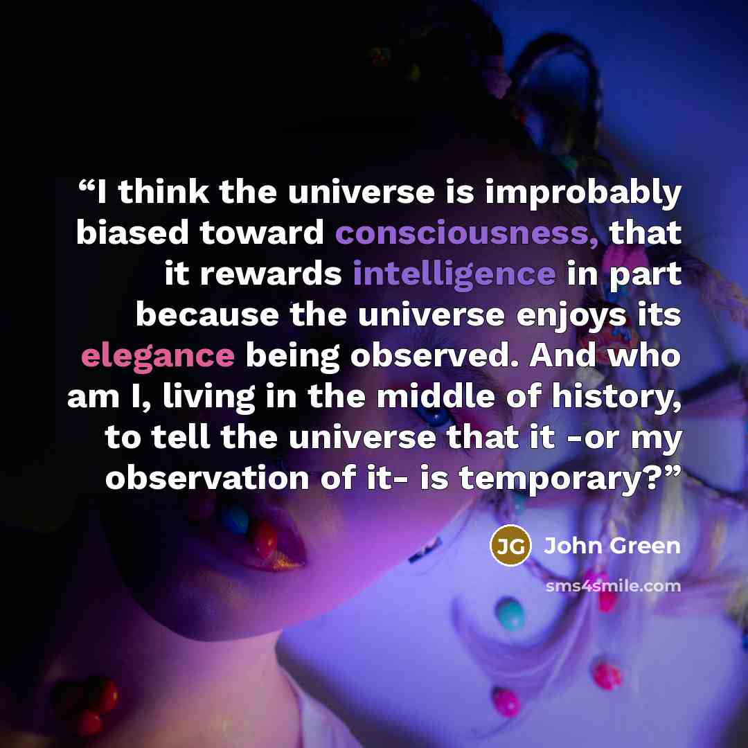 “I think the universe is improbably biased toward consciousness, that it rewards intelligence in part because the universe enjoys its elegance being observed. And who am I, living in the middle of history, to tell the universe that it -or my observation of it- is temporary?” quote by John Green